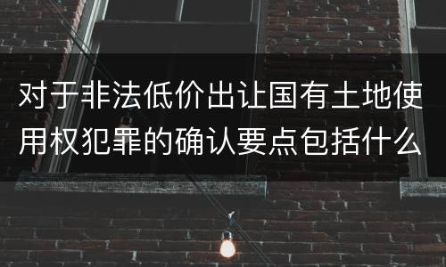 对于非法低价出让国有土地使用权犯罪的确认要点包括什么
