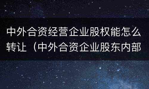 中外合资经营企业股权能怎么转让（中外合资企业股东内部转让）