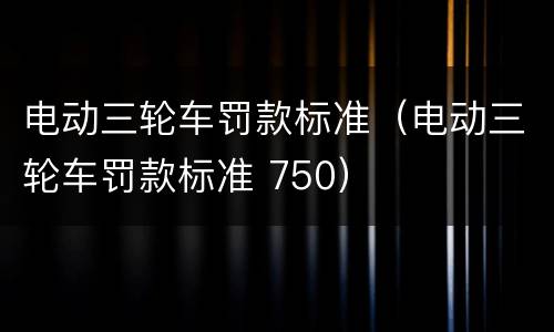 电动三轮车罚款标准（电动三轮车罚款标准 750）