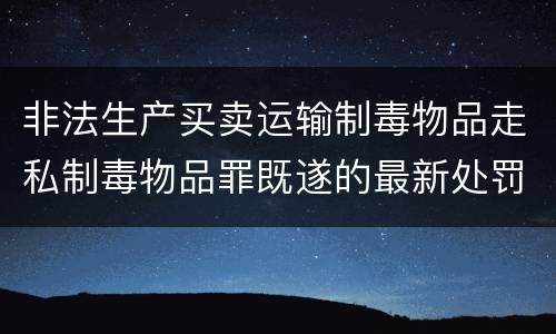 非法生产买卖运输制毒物品走私制毒物品罪既遂的最新处罚标准是什么