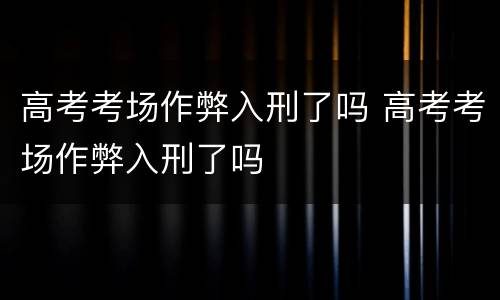 高考考场作弊入刑了吗 高考考场作弊入刑了吗