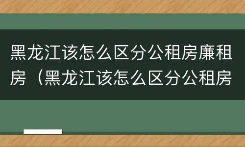 黑龙江该怎么区分公租房廉租房（黑龙江该怎么区分公租房廉租房呢）