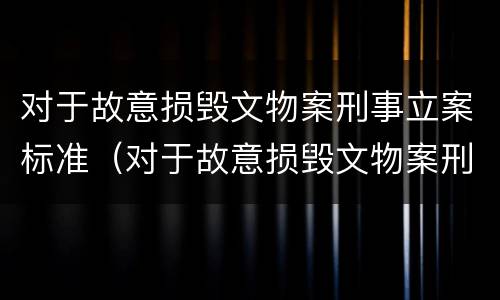 对于故意损毁文物案刑事立案标准（对于故意损毁文物案刑事立案标准是）