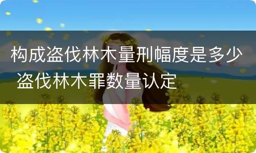 构成盗伐林木量刑幅度是多少 盗伐林木罪数量认定