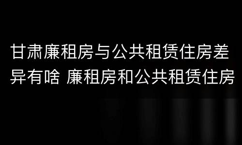 甘肃廉租房与公共租赁住房差异有啥 廉租房和公共租赁住房的区别