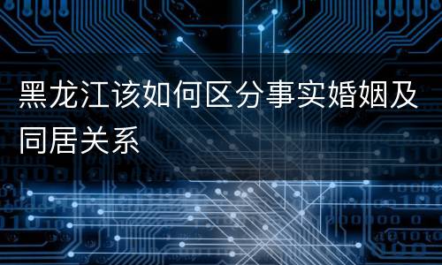 黑龙江该如何区分事实婚姻及同居关系