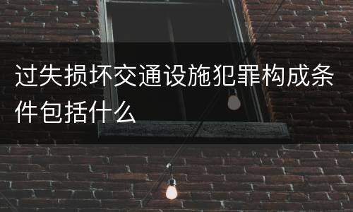 过失损坏交通设施犯罪构成条件包括什么