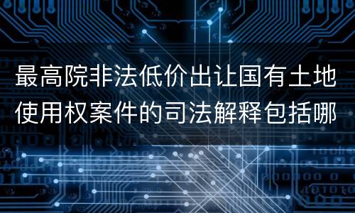 最高院非法低价出让国有土地使用权案件的司法解释包括哪些重要内容