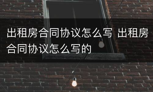 出租房合同协议怎么写 出租房合同协议怎么写的