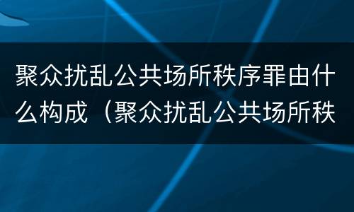聚众扰乱公共场所秩序罪由什么构成（聚众扰乱公共场所秩序罪主体）