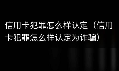 信用卡犯罪怎么样认定（信用卡犯罪怎么样认定为诈骗）