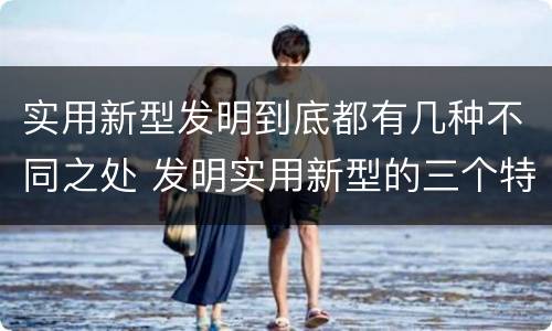 实用新型发明到底都有几种不同之处 发明实用新型的三个特点
