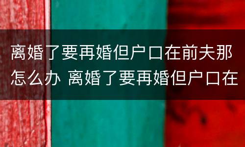 离婚了要再婚但户口在前夫那怎么办 离婚了要再婚但户口在前夫那怎么办呢