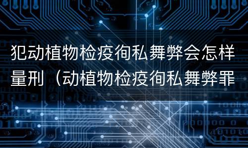 犯动植物检疫徇私舞弊会怎样量刑（动植物检疫徇私舞弊罪立案标准）