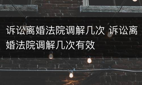 诉讼离婚法院调解几次 诉讼离婚法院调解几次有效