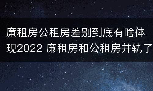 廉租房公租房差别到底有啥体现2022 廉租房和公租房并轨了吗