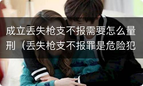 成立丢失枪支不报需要怎么量刑（丢失枪支不报罪是危险犯吗）