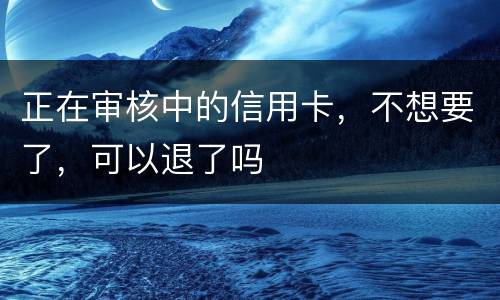 正在审核中的信用卡，不想要了，可以退了吗