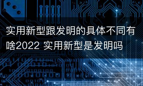 实用新型跟发明的具体不同有啥2022 实用新型是发明吗