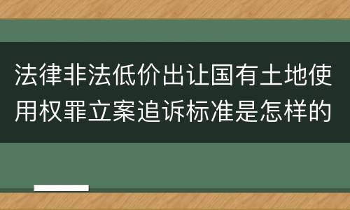 法律非法低价出让国有土地使用权罪立案追诉标准是怎样的