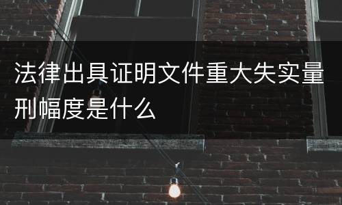 法律出具证明文件重大失实量刑幅度是什么