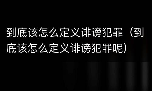 到底该怎么定义诽谤犯罪（到底该怎么定义诽谤犯罪呢）