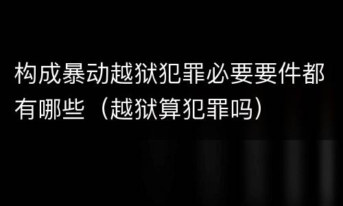 构成暴动越狱犯罪必要要件都有哪些（越狱算犯罪吗）