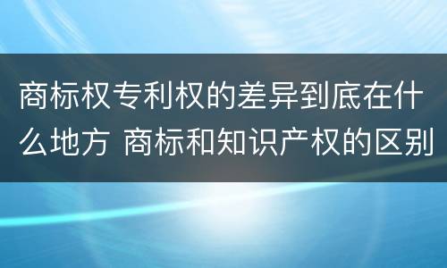 商标权专利权的差异到底在什么地方 商标和知识产权的区别