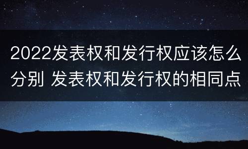 2022发表权和发行权应该怎么分别 发表权和发行权的相同点