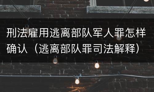 刑法雇用逃离部队军人罪怎样确认（逃离部队罪司法解释）