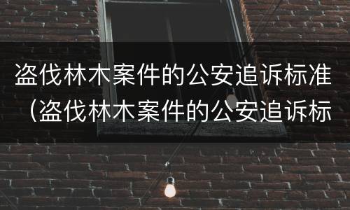 盗伐林木案件的公安追诉标准（盗伐林木案件的公安追诉标准最新）