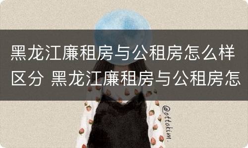 黑龙江廉租房与公租房怎么样区分 黑龙江廉租房与公租房怎么样区分呢