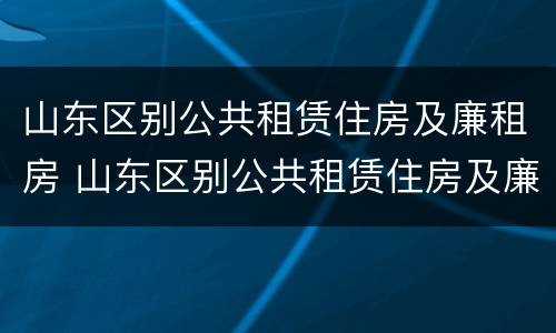 山东区别公共租赁住房及廉租房 山东区别公共租赁住房及廉租房政策