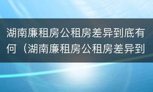 湖南廉租房公租房差异到底有何（湖南廉租房公租房差异到底有何不同）