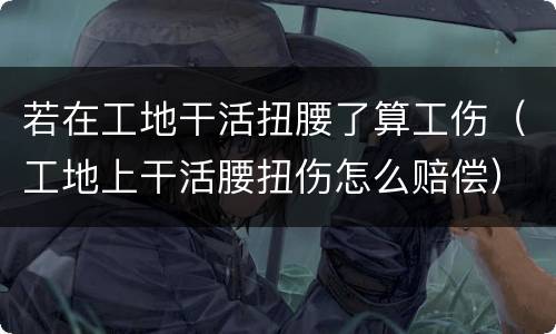 若在工地干活扭腰了算工伤（工地上干活腰扭伤怎么赔偿）