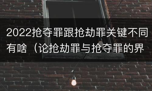 2022抢夺罪跟抢劫罪关键不同有啥（论抢劫罪与抢夺罪的界限）