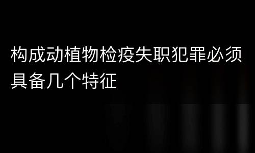 构成动植物检疫失职犯罪必须具备几个特征