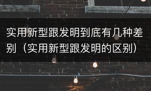 实用新型跟发明到底有几种差别（实用新型跟发明的区别）