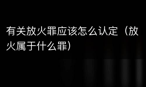 有关放火罪应该怎么认定（放火属于什么罪）