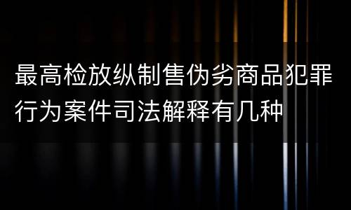 最高检放纵制售伪劣商品犯罪行为案件司法解释有几种