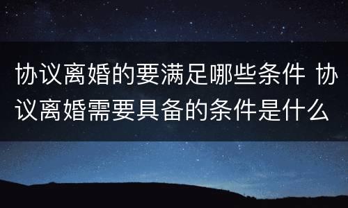 协议离婚的要满足哪些条件 协议离婚需要具备的条件是什么
