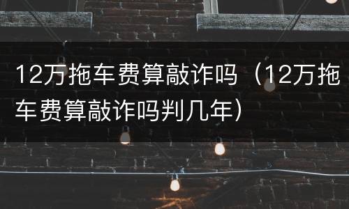 12万拖车费算敲诈吗（12万拖车费算敲诈吗判几年）