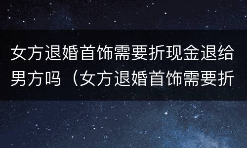 女方退婚首饰需要折现金退给男方吗（女方退婚首饰需要折现金退给男方吗）