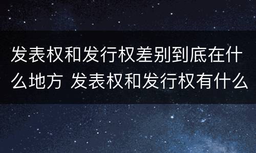 发表权和发行权差别到底在什么地方 发表权和发行权有什么区别