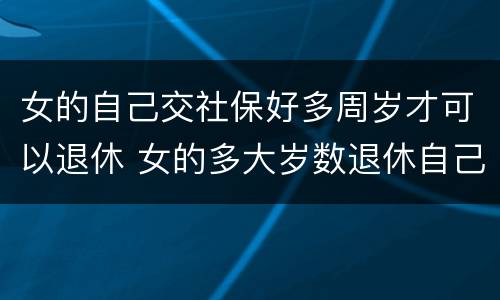 女的自己交社保好多周岁才可以退休 女的多大岁数退休自己交的社保