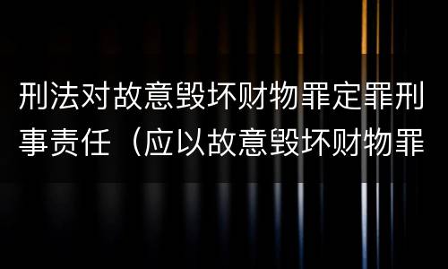 刑法对故意毁坏财物罪定罪刑事责任（应以故意毁坏财物罪定罪处罚）
