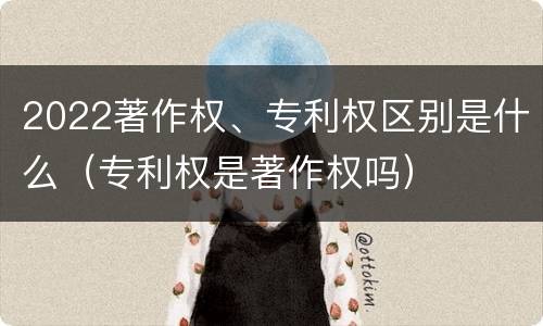2022著作权、专利权区别是什么（专利权是著作权吗）