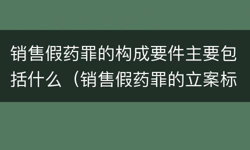 销售假药罪的构成要件主要包括什么（销售假药罪的立案标准）