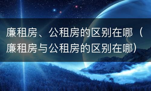 廉租房、公租房的区别在哪（廉租房与公租房的区别在哪）