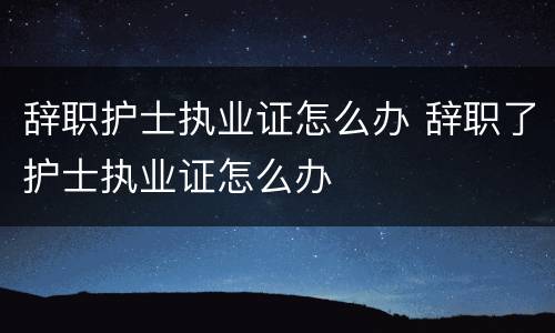 辞职护士执业证怎么办 辞职了护士执业证怎么办